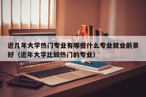 近几年大学热门专业有哪些什么专业就业前景好（近年大学比较热门的专业）-第1张图片