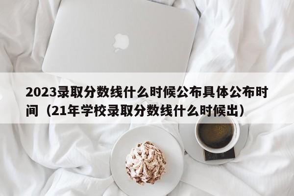 2023录取分数线什么时候公布具体公布时间（21年学校录取分数线什么时候出）-第1张图片