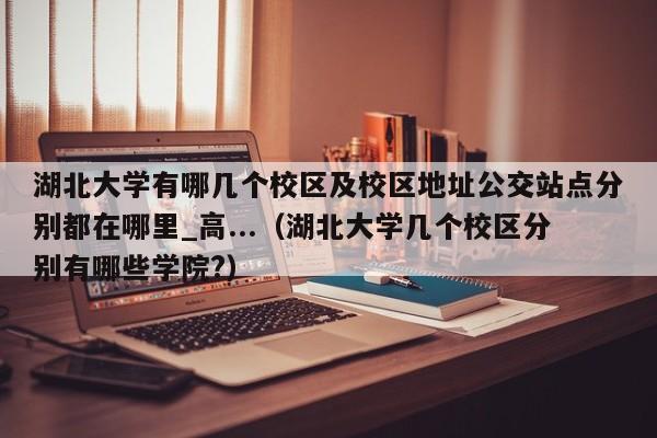 湖北大学有哪几个校区及校区地址公交站点分别都在哪里_高...（湖北大学几个校区分别有哪些学院?）-第1张图片