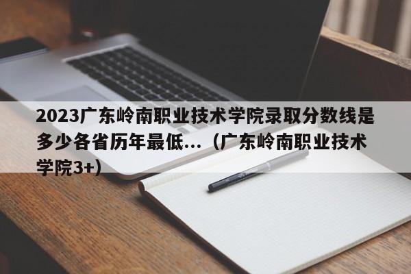 2023广东岭南职业技术学院录取分数线是多少各省历年最低...（广东岭南职业技术学院3+）-第1张图片