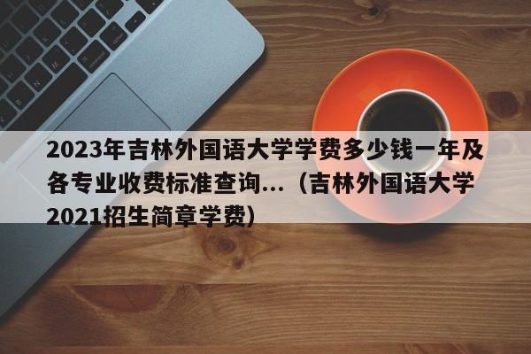 2023年吉林外国语大学学费多少钱一年及各专业收费标准查询...（吉林外国语大学2021招生简章学费）-第1张图片