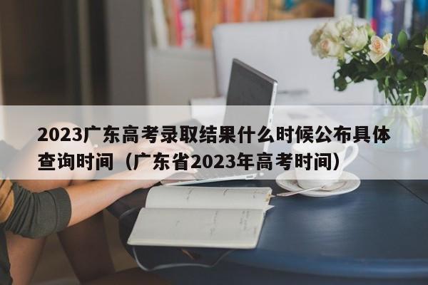 2023广东高考录取结果什么时候公布具体查询时间（广东省2023年高考时间）-第1张图片