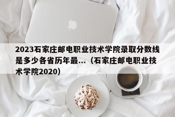 2023石家庄邮电职业技术学院录取分数线是多少各省历年最...（石家庄邮电职业技术学院2020）-第1张图片