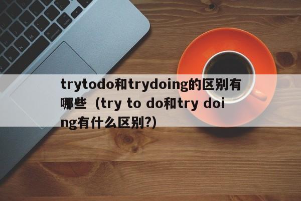 trytodo和trydoing的区别有哪些（try to do和try doing有什么区别?）-第1张图片