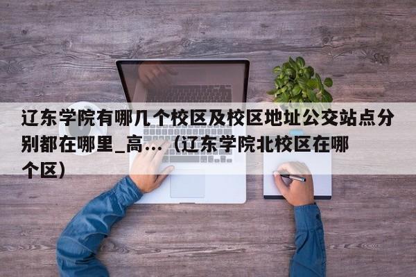 辽东学院有哪几个校区及校区地址公交站点分别都在哪里_高...（辽东学院北校区在哪个区）-第1张图片