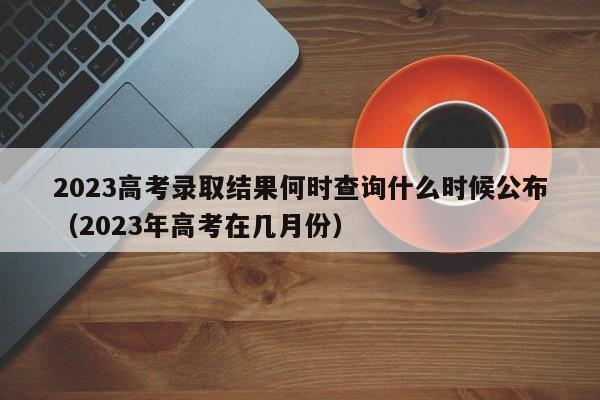 2023高考录取结果何时查询什么时候公布（2023年高考在几月份）-第1张图片