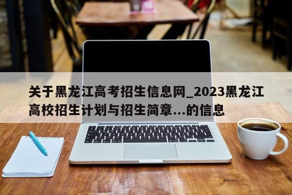 关于黑龙江高考招生信息网_2023黑龙江高校招生计划与招生简章...的信息-第1张图片