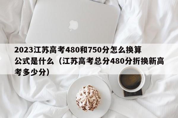 2023江苏高考480和750分怎么换算公式是什么（江苏高考总分480分折换新高考多少分）-第1张图片