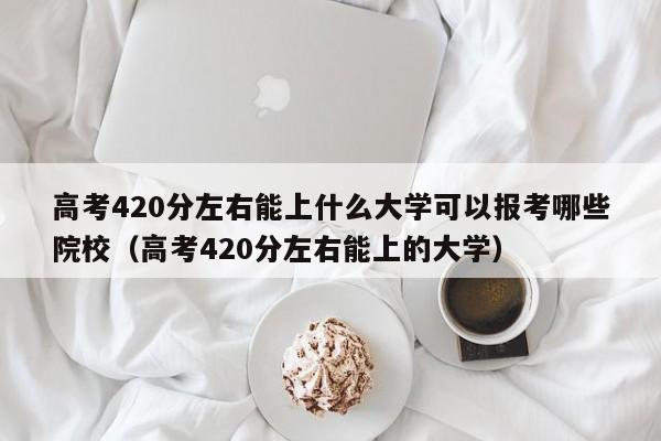 高考420分左右能上什么大学可以报考哪些院校（高考420分左右能上的大学）-第1张图片