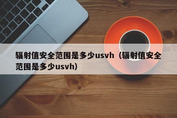 辐射值安全范围是多少usvh（辐射值安全范围是多少usvh）-第1张图片