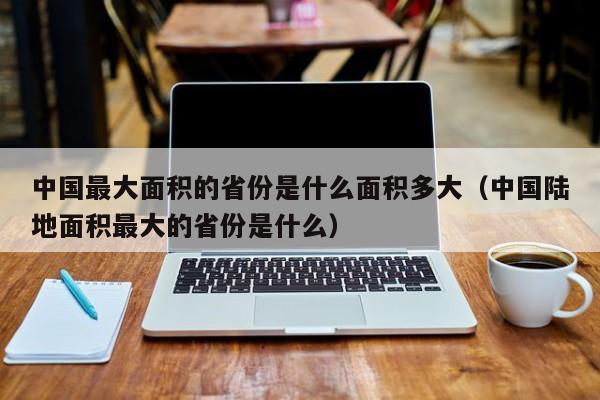 中国最大面积的省份是什么面积多大（中国陆地面积最大的省份是什么）-第1张图片