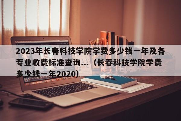 2023年长春科技学院学费多少钱一年及各专业收费标准查询...（长春科技学院学费多少钱一年2020）-第1张图片