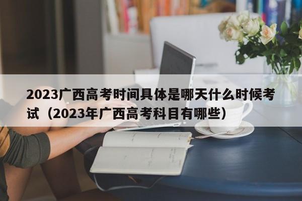 2023广西高考时间具体是哪天什么时候考试（2023年广西高考科目有哪些）-第1张图片