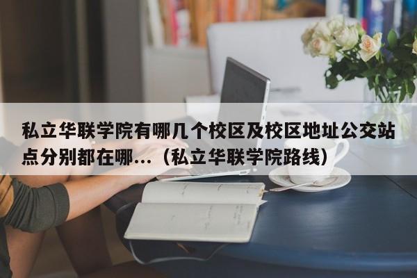 私立华联学院有哪几个校区及校区地址公交站点分别都在哪...（私立华联学院路线）-第1张图片