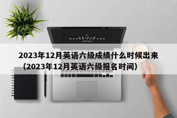 2023年12月英语六级成绩什么时候出来（2023年12月英语六级报名时间）-第1张图片