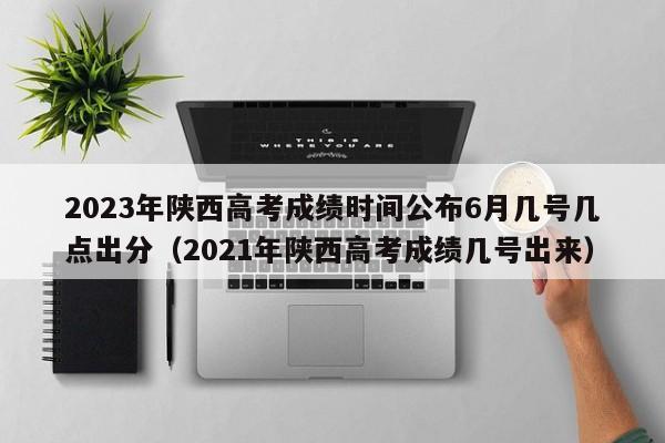 2023年陕西高考成绩时间公布6月几号几点出分（2021年陕西高考成绩几号出来）-第1张图片