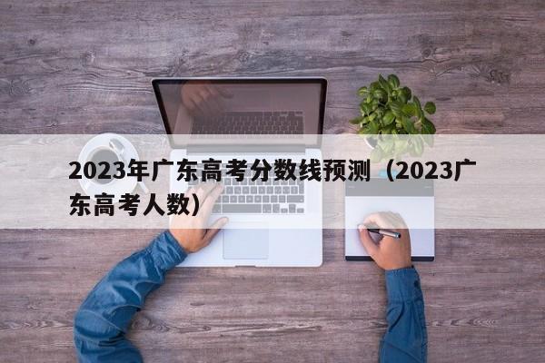 2023年广东高考分数线预测（2023广东高考人数）-第1张图片