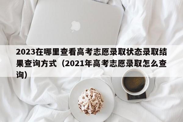 2023在哪里查看高考志愿录取状态录取结果查询方式（2021年高考志愿录取怎么查询）-第1张图片