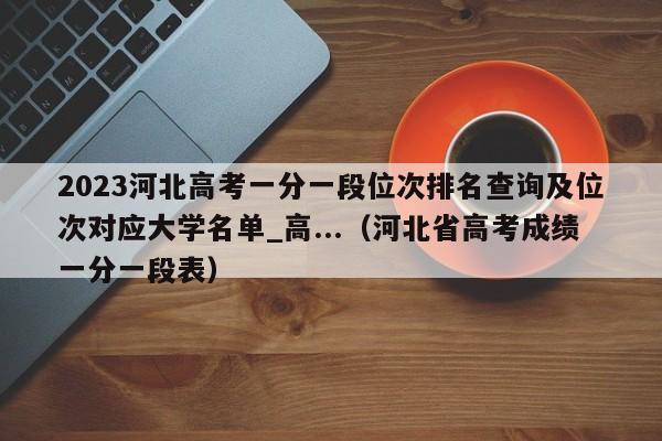 2023河北高考一分一段位次排名查询及位次对应大学名单_高...（河北省高考成绩一分一段表）-第1张图片