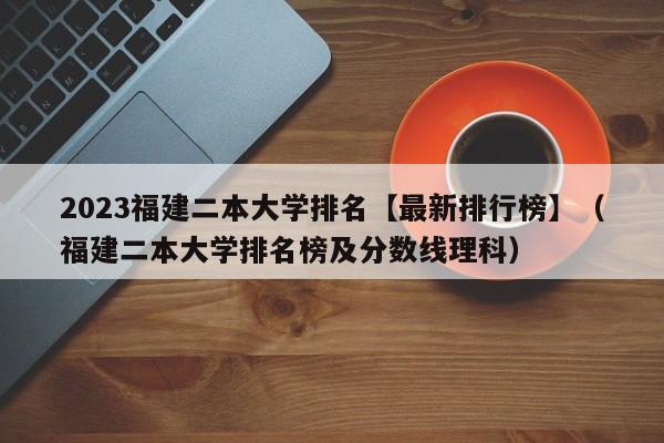 2023福建二本大学排名【最新排行榜】（福建二本大学排名榜及分数线理科）-第1张图片