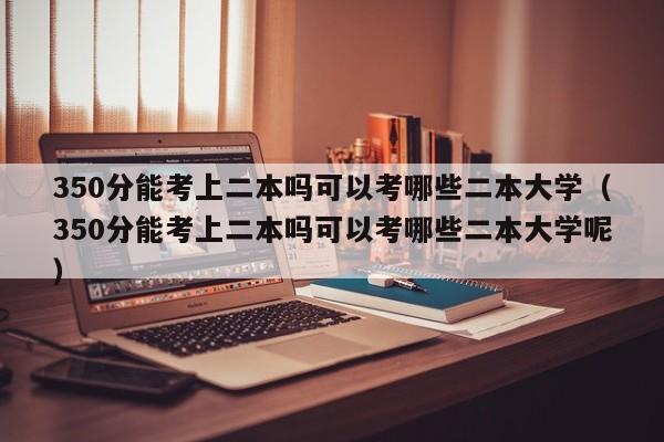 350分能考上二本吗可以考哪些二本大学（350分能考上二本吗可以考哪些二本大学呢）-第1张图片