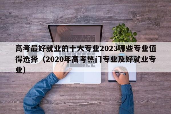 高考最好就业的十大专业2023哪些专业值得选择（2020年高考热门专业及好就业专业）-第1张图片