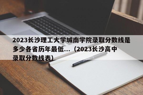 2023长沙理工大学城南学院录取分数线是多少各省历年最低...（2023长沙高中录取分数线表）-第1张图片