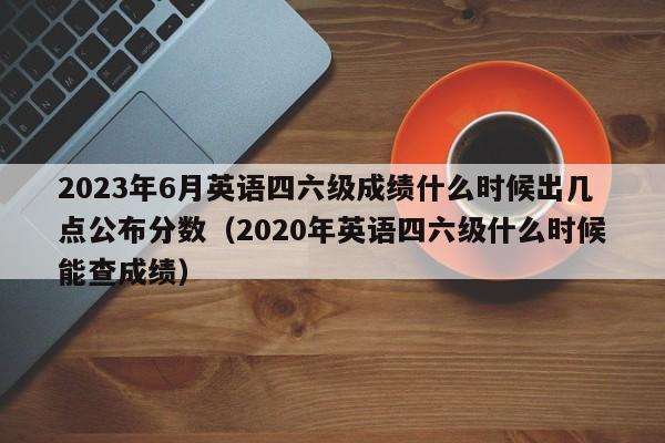 2023年6月英语四六级成绩什么时候出几点公布分数（2020年英语四六级什么时候能查成绩）-第1张图片