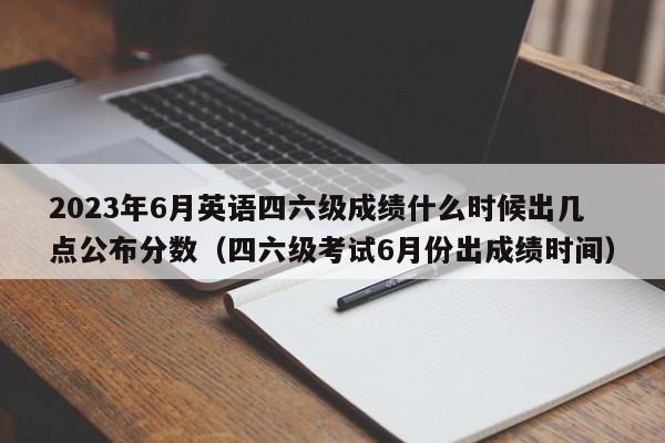 2023年6月英语四六级成绩什么时候出几点公布分数（四六级考试6月份出成绩时间）-第1张图片