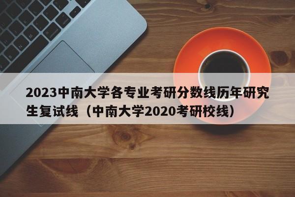 2023中南大学各专业考研分数线历年研究生复试线（中南大学2020考研校线）-第1张图片