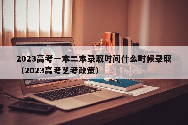 2023高考一本二本录取时间什么时候录取（2023高考艺考政策）-第1张图片