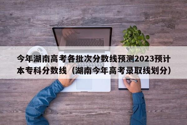 今年湖南高考各批次分数线预测2023预计本专科分数线（湖南今年高考录取线划分）-第1张图片