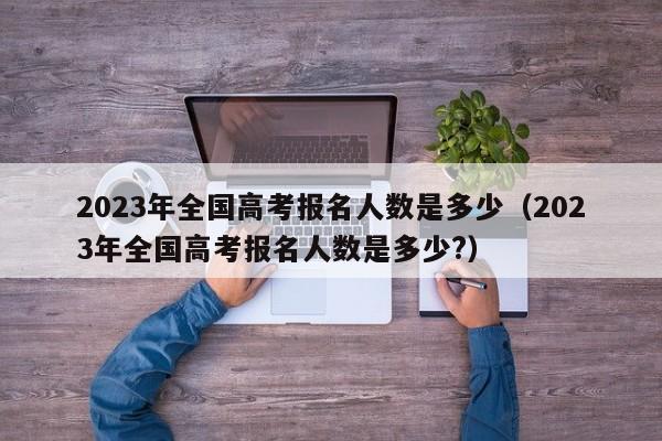 2023年全国高考报名人数是多少（2023年全国高考报名人数是多少?）-第1张图片