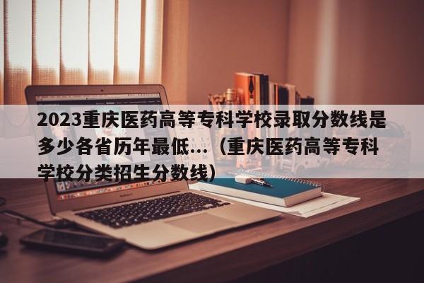 2023重庆医药高等专科学校录取分数线是多少各省历年最低...（重庆医药高等专科学校分类招生分数线）-第1张图片