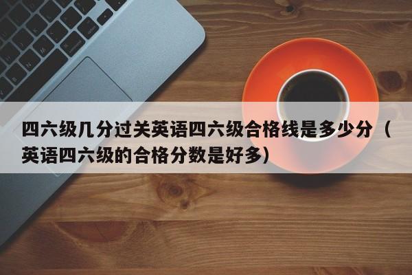 四六级几分过关英语四六级合格线是多少分（英语四六级的合格分数是好多）-第1张图片