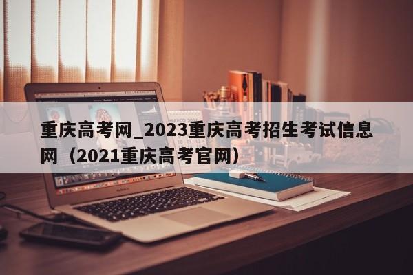 重庆高考网_2023重庆高考招生考试信息网（2021重庆高考官网）-第1张图片