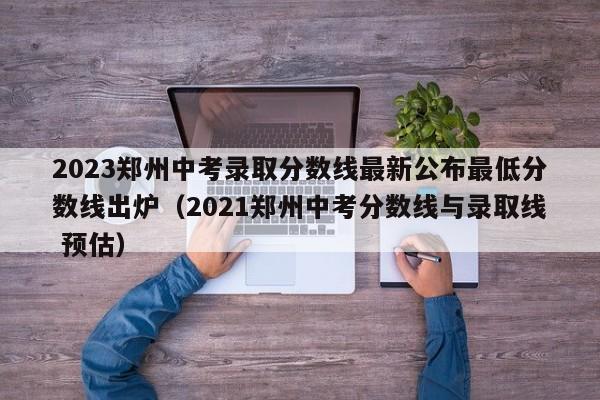 2023郑州中考录取分数线最新公布最低分数线出炉（2021郑州中考分数线与录取线 预估）-第1张图片