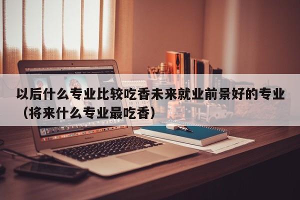 以后什么专业比较吃香未来就业前景好的专业（将来什么专业最吃香）-第1张图片