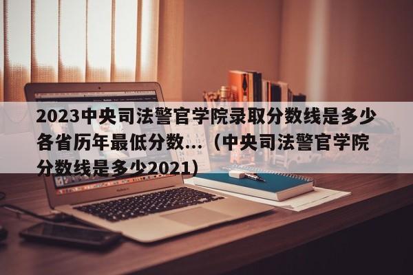 2023中央司法警官学院录取分数线是多少各省历年最低分数...（中央司法警官学院分数线是多少2021）-第1张图片