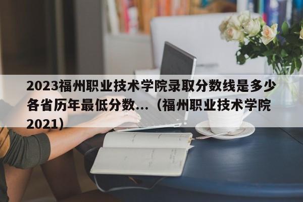 2023福州职业技术学院录取分数线是多少各省历年最低分数...（福州职业技术学院2021）-第1张图片
