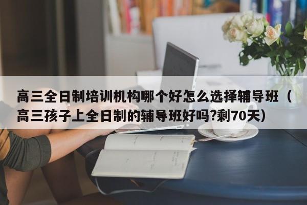 高三全日制培训机构哪个好怎么选择辅导班（高三孩子上全日制的辅导班好吗?剩70天）-第1张图片