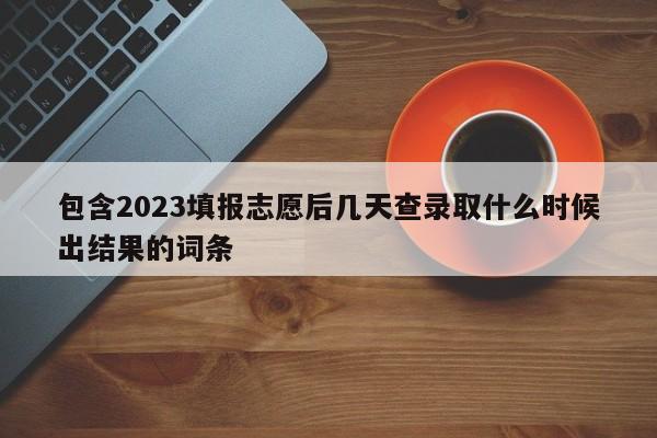 包含2023填报志愿后几天查录取什么时候出结果的词条-第1张图片