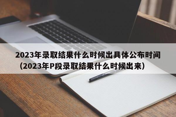 2023年录取结果什么时候出具体公布时间（2023年P段录取结果什么时候出来）-第1张图片