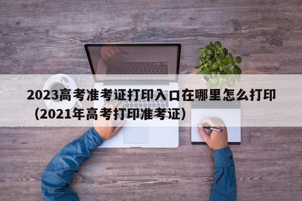 2023高考准考证打印入口在哪里怎么打印（2021年高考打印准考证）-第1张图片