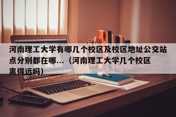 河南理工大学有哪几个校区及校区地址公交站点分别都在哪...（河南理工大学几个校区离得远吗）-第1张图片