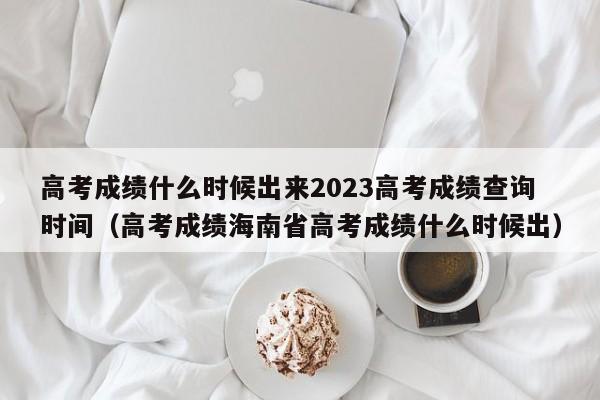 高考成绩什么时候出来2023高考成绩查询时间（高考成绩海南省高考成绩什么时候出）-第1张图片