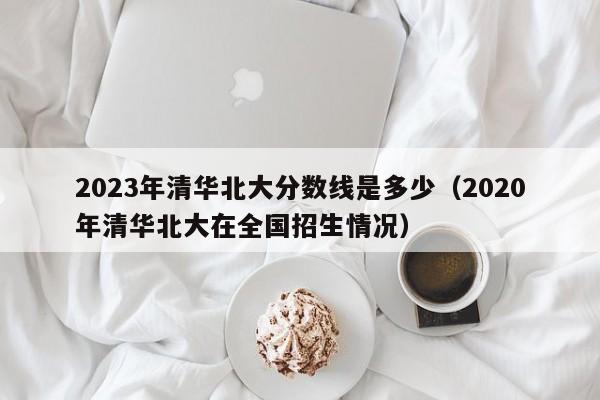 2023年清华北大分数线是多少（2020年清华北大在全国招生情况）-第1张图片