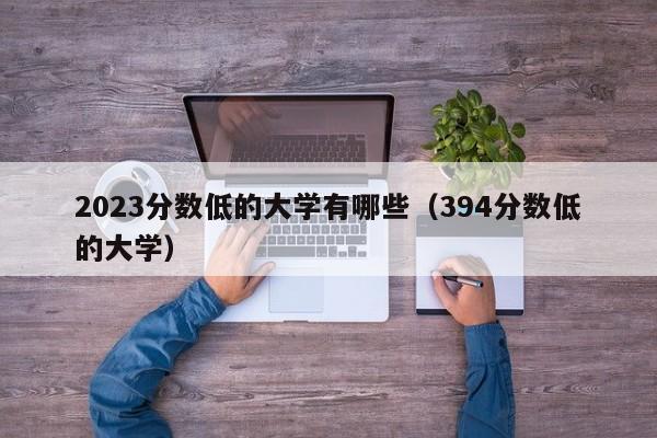 2023分数低的大学有哪些（394分数低的大学）-第1张图片