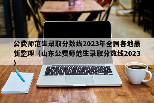 公费师范生录取分数线2023年全国各地最新整理（山东公费师范生录取分数线2023）-第1张图片