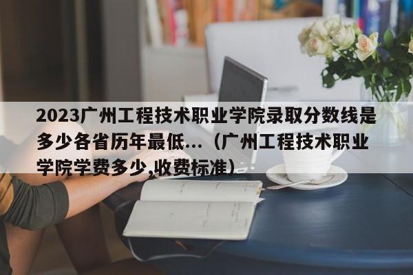 2023广州工程技术职业学院录取分数线是多少各省历年最低...（广州工程技术职业学院学费多少,收费标准）-第1张图片